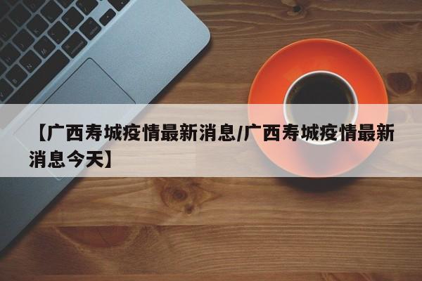 【广西寿城疫情最新消息/广西寿城疫情最新消息今天】