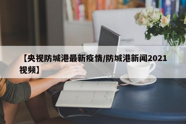 【央视防城港最新疫情/防城港新闻2021视频】