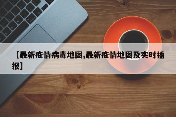 【最新疫情病毒地图,最新疫情地图及实时播报】
