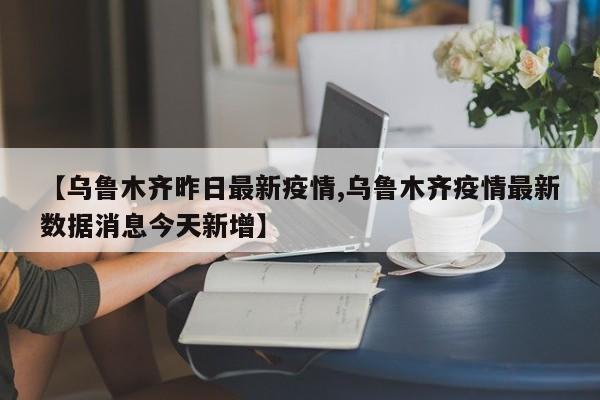 【乌鲁木齐昨日最新疫情,乌鲁木齐疫情最新数据消息今天新增】