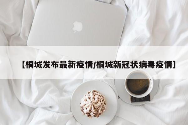 【桐城发布最新疫情/桐城新冠状病毒疫情】