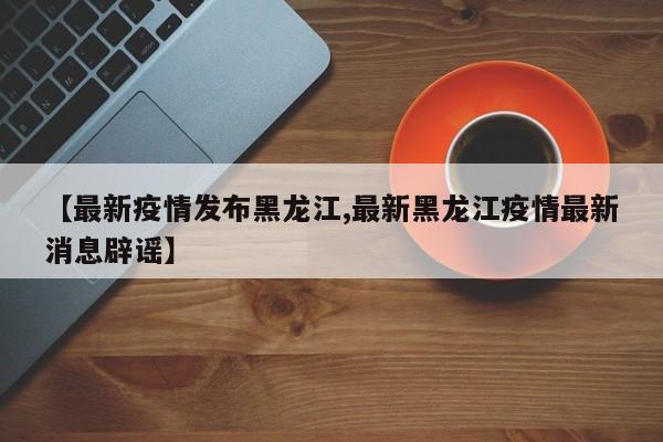 【最新疫情发布黑龙江,最新黑龙江疫情最新消息辟谣】