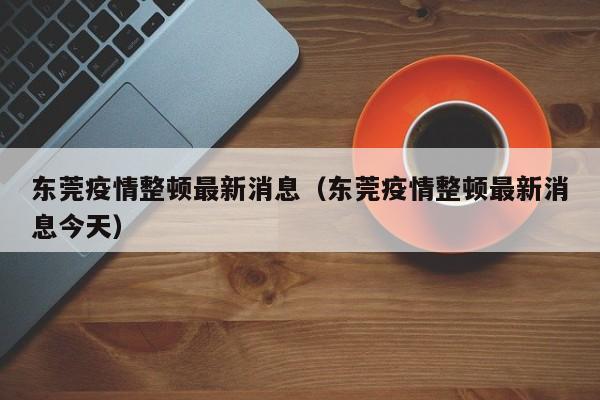 东莞疫情整顿最新消息(东莞疫情整顿最新消息今天)