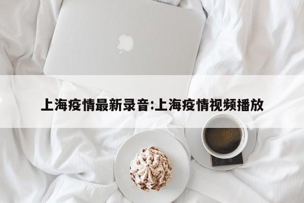 上海疫情最新录音:上海疫情视频播放