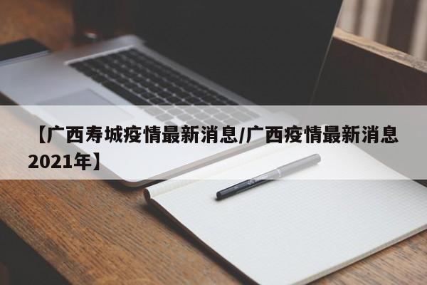 【广西寿城疫情最新消息/广西疫情最新消息2021年】