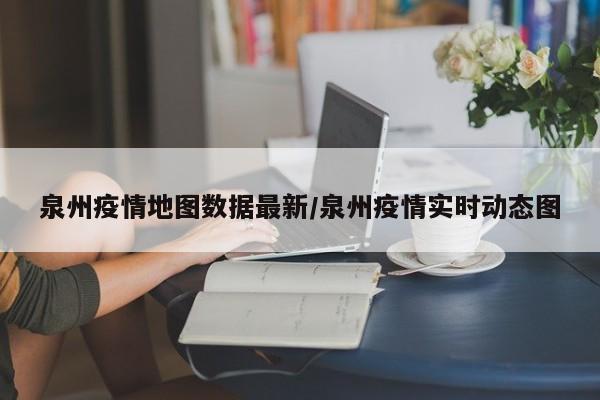 泉州疫情地图数据最新/泉州疫情实时动态图