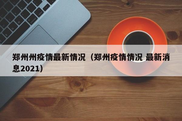 郑州州疫情最新情况(郑州疫情情况 最新消息2021)