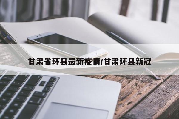 甘肃省环县最新疫情/甘肃环县新冠
