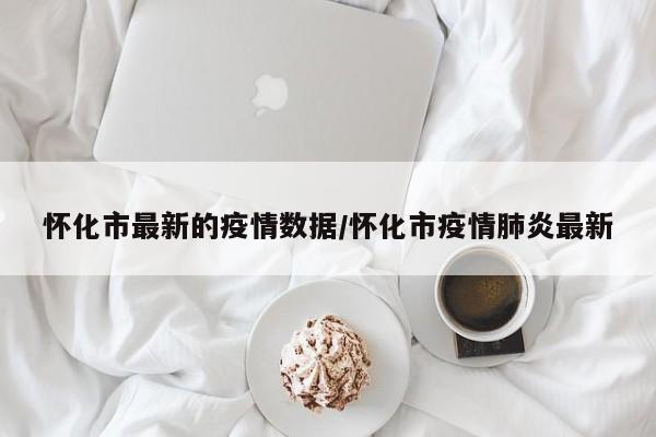 怀化市最新的疫情数据/怀化市疫情肺炎最新