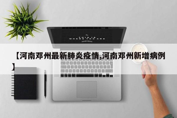 【河南邓州最新肺炎疫情,河南邓州新增病例】