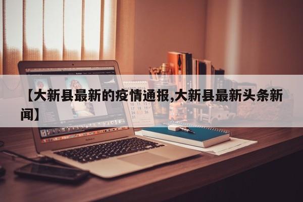 【大新县最新的疫情通报,大新县最新头条新闻】