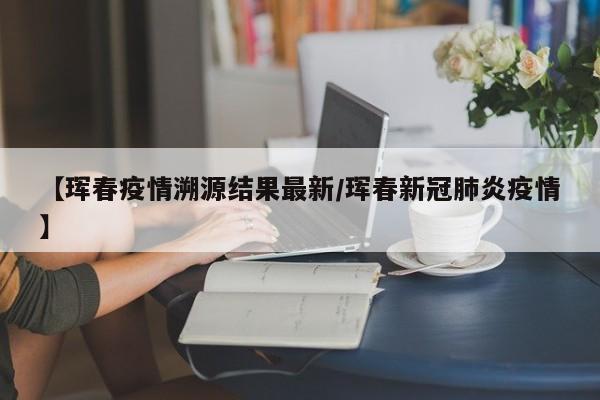 【珲春疫情溯源结果最新/珲春新冠肺炎疫情】