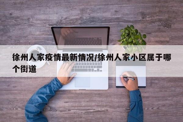 徐州人家疫情最新情况/徐州人家小区属于哪个街道