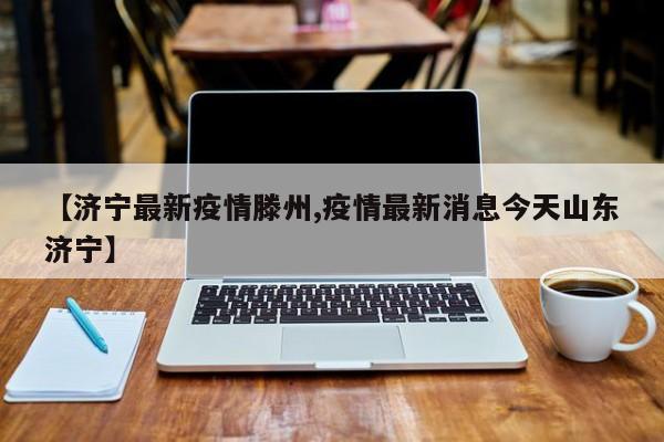 【济宁最新疫情滕州,疫情最新消息今天山东济宁】