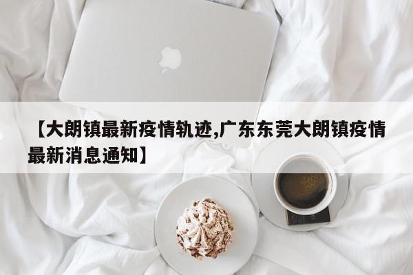【大朗镇最新疫情轨迹,广东东莞大朗镇疫情最新消息通知】