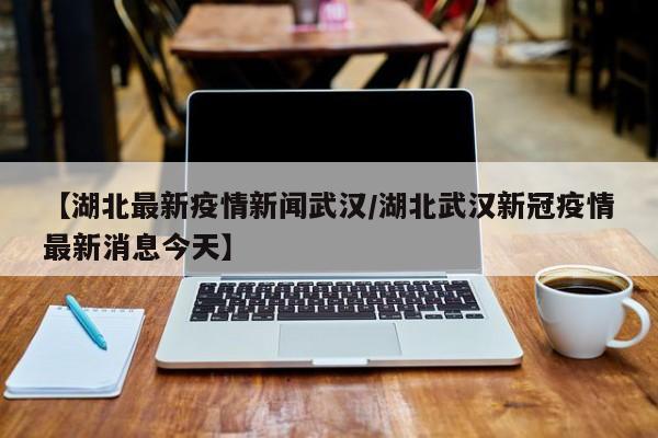 【湖北最新疫情新闻武汉/湖北武汉新冠疫情最新消息今天】
