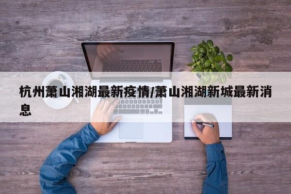 杭州萧山湘湖最新疫情/萧山湘湖新城最新消息