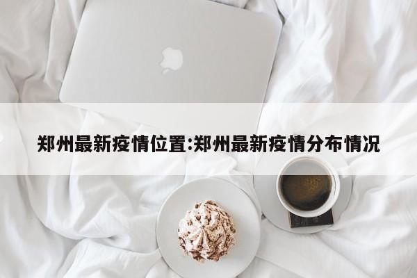 郑州最新疫情位置:郑州最新疫情分布情况