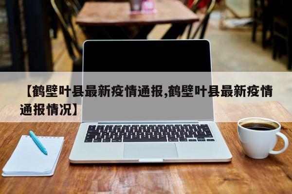 【鹤壁叶县最新疫情通报,鹤壁叶县最新疫情通报情况】