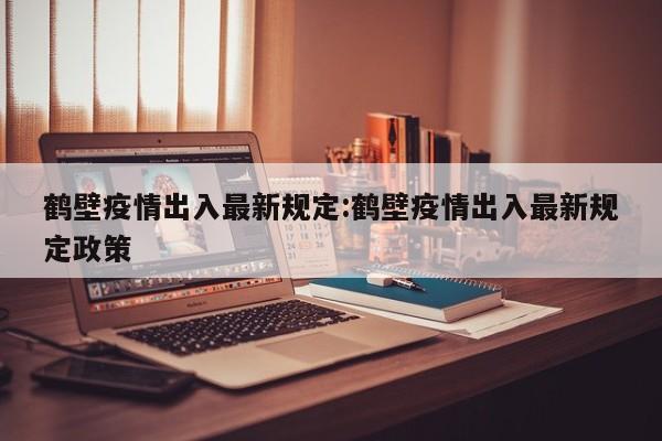 鹤壁疫情出入最新规定:鹤壁疫情出入最新规定政策