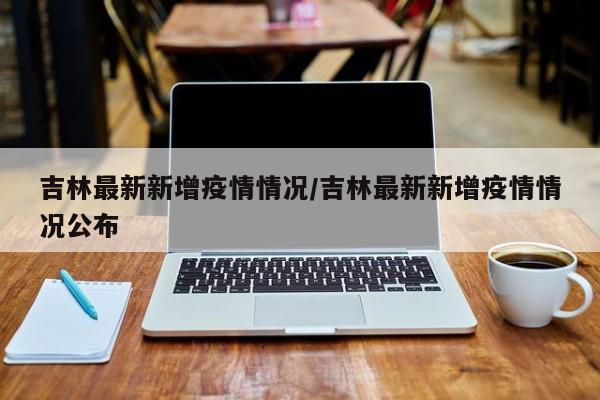 吉林最新新增疫情情况/吉林最新新增疫情情况公布