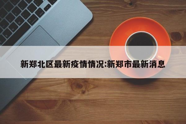 新郑北区最新疫情情况:新郑市最新消息