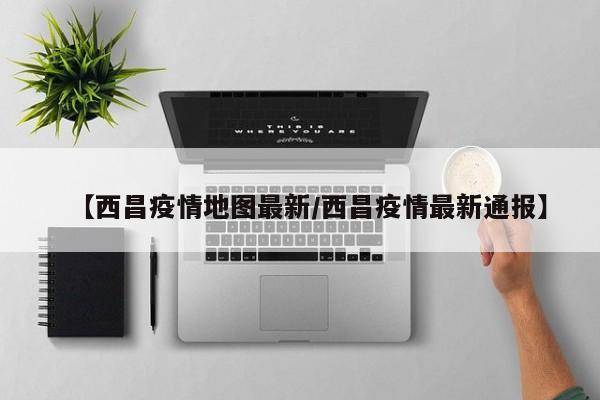 【西昌疫情地图最新/西昌疫情最新通报】