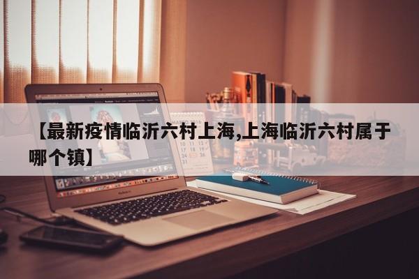 【最新疫情临沂六村上海,上海临沂六村属于哪个镇】