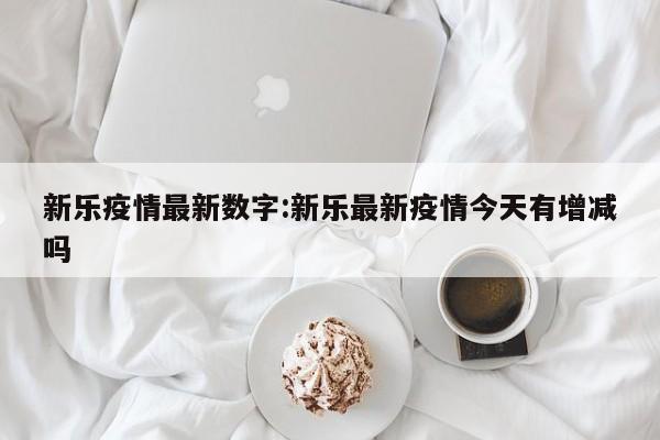 新乐疫情最新数字:新乐最新疫情今天有增减吗