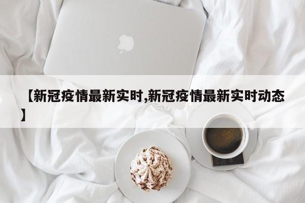 【新冠疫情最新实时,新冠疫情最新实时动态】