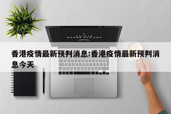 香港疫情最新预判消息:香港疫情最新预判消息今天