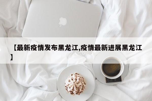 【最新疫情发布黑龙江,疫情最新进展黑龙江】