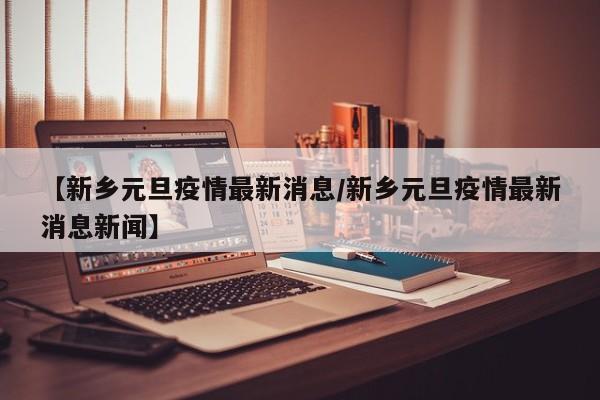 【新乡元旦疫情最新消息/新乡元旦疫情最新消息新闻】