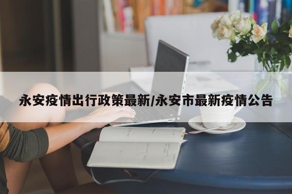 永安疫情出行政策最新/永安市最新疫情公告