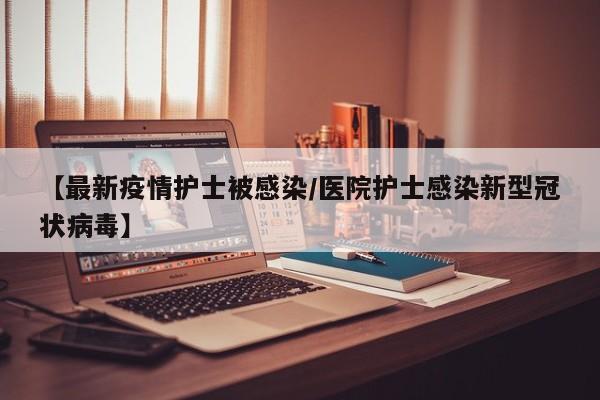 【最新疫情护士被感染/医院护士感染新型冠状病毒】