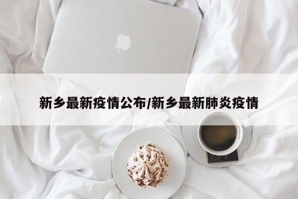 新乡最新疫情公布/新乡最新肺炎疫情