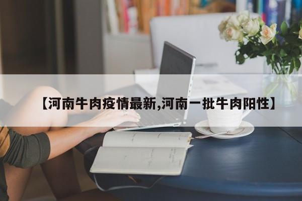 【河南牛肉疫情最新,河南一批牛肉阳性】
