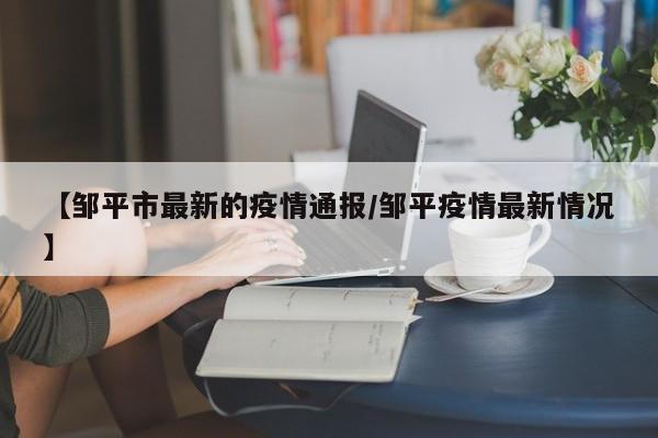 【邹平市最新的疫情通报/邹平疫情最新情况】