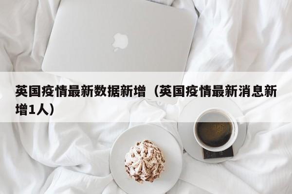 英国疫情最新数据新增(英国疫情最新消息新增1人)