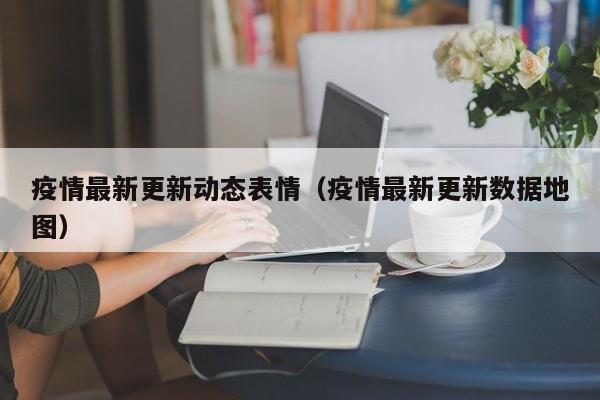 疫情最新更新动态表情(疫情最新更新数据地图)