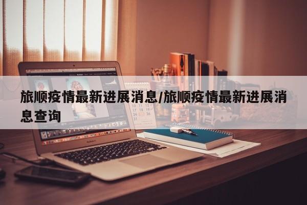 旅顺疫情最新进展消息/旅顺疫情最新进展消息查询