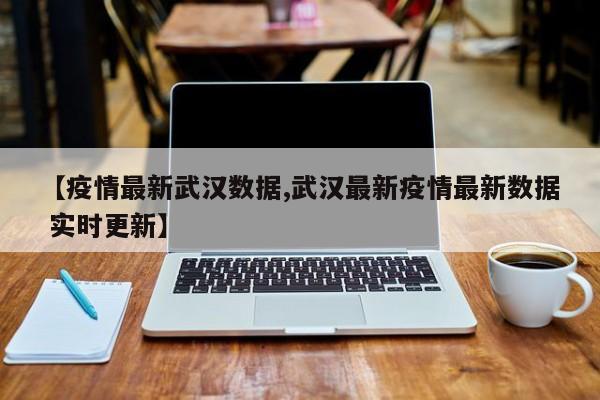 【疫情最新武汉数据,武汉最新疫情最新数据 实时更新】