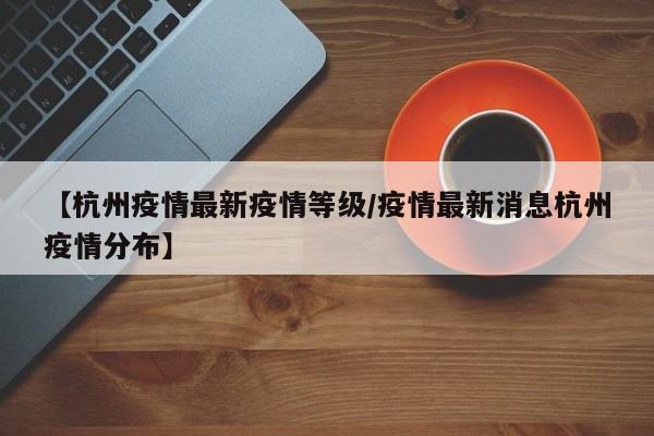 【杭州疫情最新疫情等级/疫情最新消息杭州疫情分布】