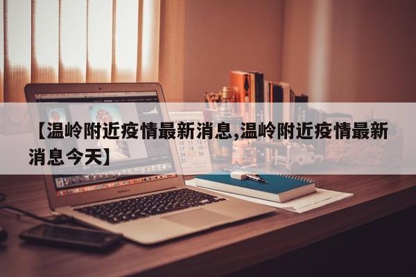 【温岭附近疫情最新消息,温岭附近疫情最新消息今天】