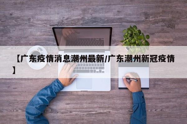 【广东疫情消息潮州最新/广东潮州新冠疫情】
