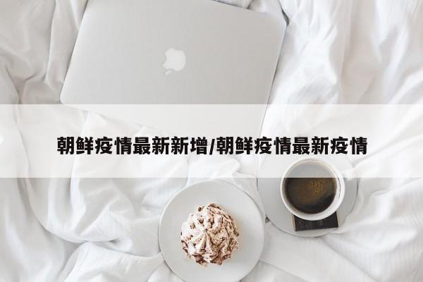朝鲜疫情最新新增/朝鲜疫情最新疫情