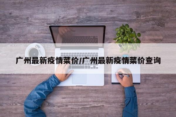 广州最新疫情菜价/广州最新疫情菜价查询