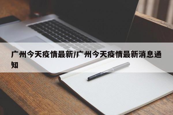 广州今天疫情最新/广州今天疫情最新消息通知