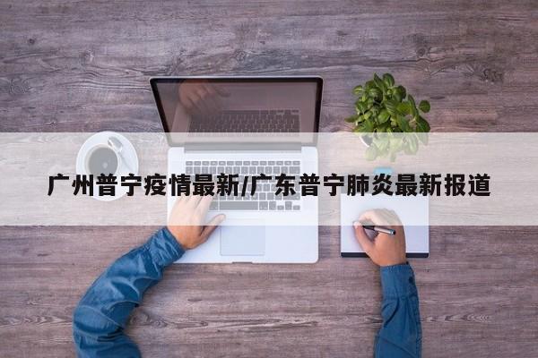 广州普宁疫情最新/广东普宁肺炎最新报道