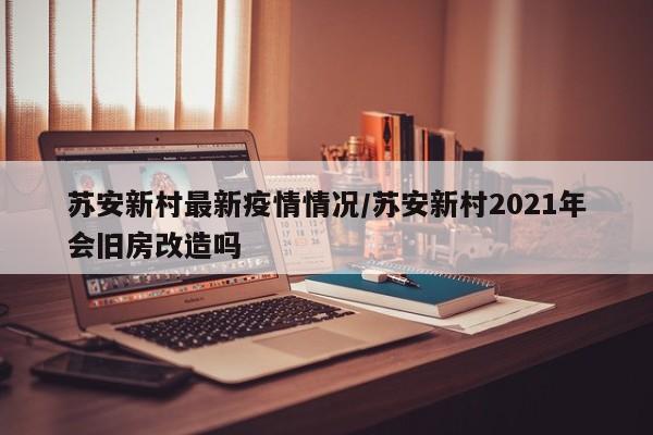 苏安新村最新疫情情况/苏安新村2021年会旧房改造吗